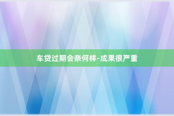 车贷过期会奈何样-成果很严重