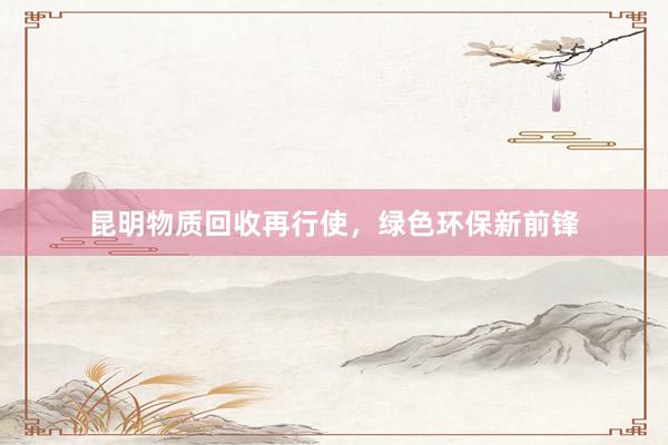 昆明物质回收再行使，绿色环保新前锋