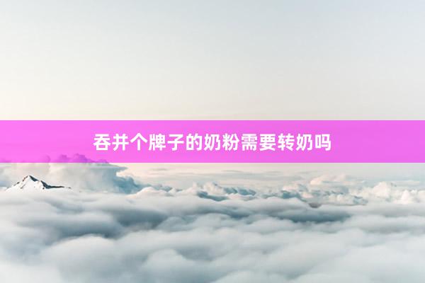 吞并个牌子的奶粉需要转奶吗