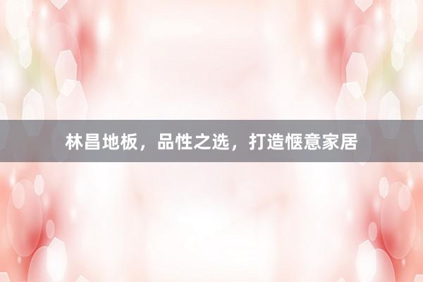 林昌地板，品性之选，打造惬意家居